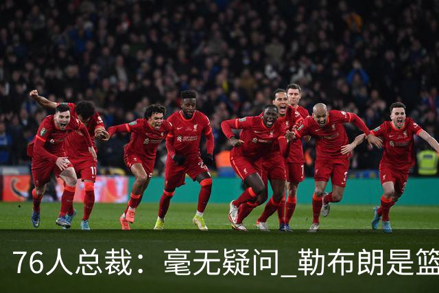 76人总裁：毫无疑问 勒布朗是篮球历史上最伟大的球员之一